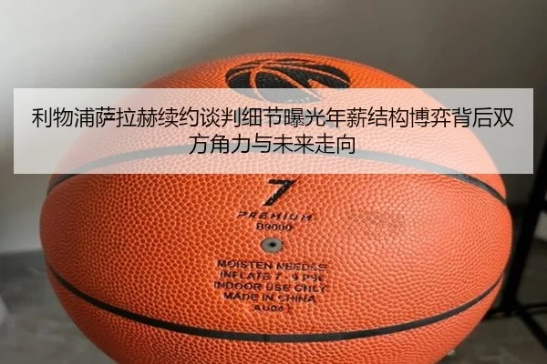 利物浦萨拉赫续约谈判细节曝光年薪结构博弈背后双方角力与未来走向（kaiyun）