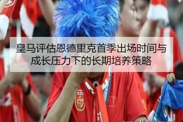 皇马评估恩德里克首季出场时间与成长压力下的长期培养策略