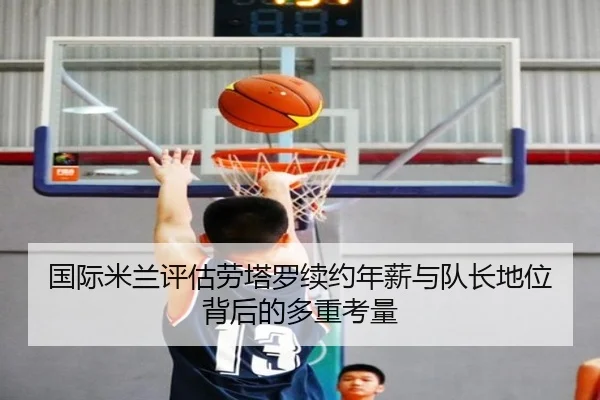 国际米兰评估劳塔罗续约年薪与队长地位背后的多重考量