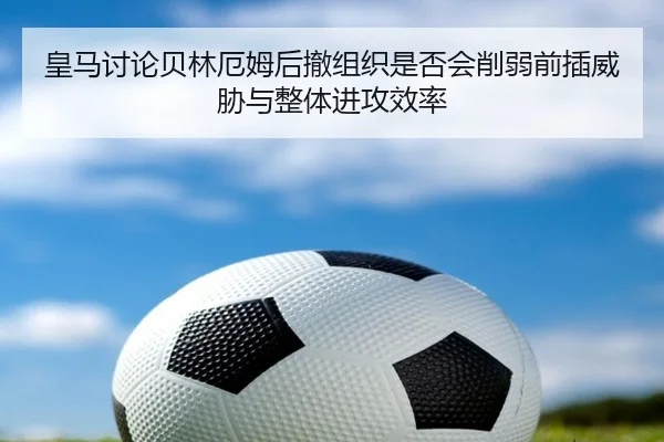 皇马讨论贝林厄姆后撤组织是否会削弱前插威胁与整体进攻效率