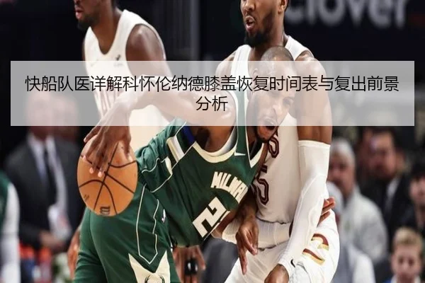 快船队医详解科怀伦纳德膝盖恢复时间表与复出前景分析