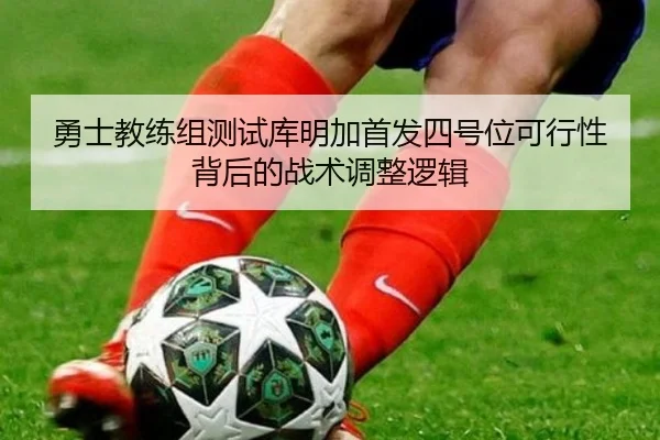 勇士教练组测试库明加首发四号位可行性背后的战术调整逻辑