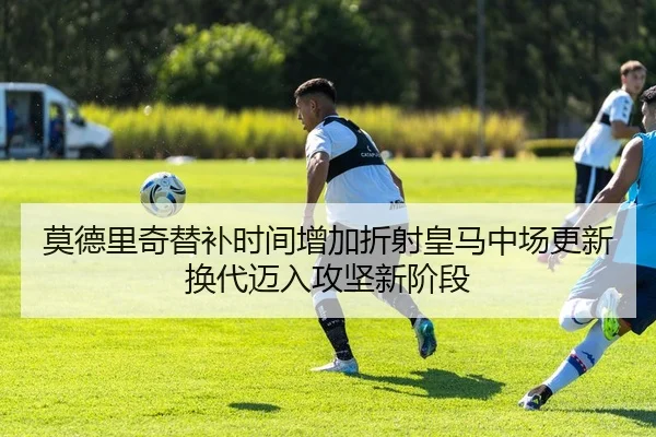 莫德里奇替补时间增加折射皇马中场更新换代迈入攻坚新阶段
