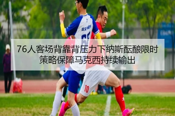 76人客场背靠背压力下纳斯酝酿限时策略保障马克西持续输出